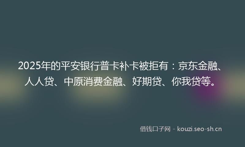 2025年的平安银行普卡补卡被拒有：京东金融、人人贷、中原消费金融、好期贷、你我贷等。