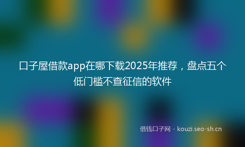 口子屋借款app在哪下载2025年推荐，盘点五个低门槛不查征信的软件