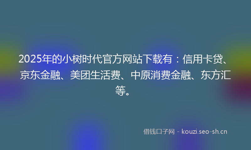 2025年的小树时代官方网站下载有：信用卡贷、京东金融、美团生活费、中原消费金融、东方汇等。