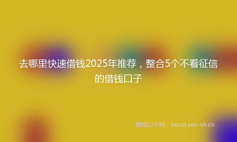 去哪里快速借钱2025年推荐，整合5个不看征信的借钱口子