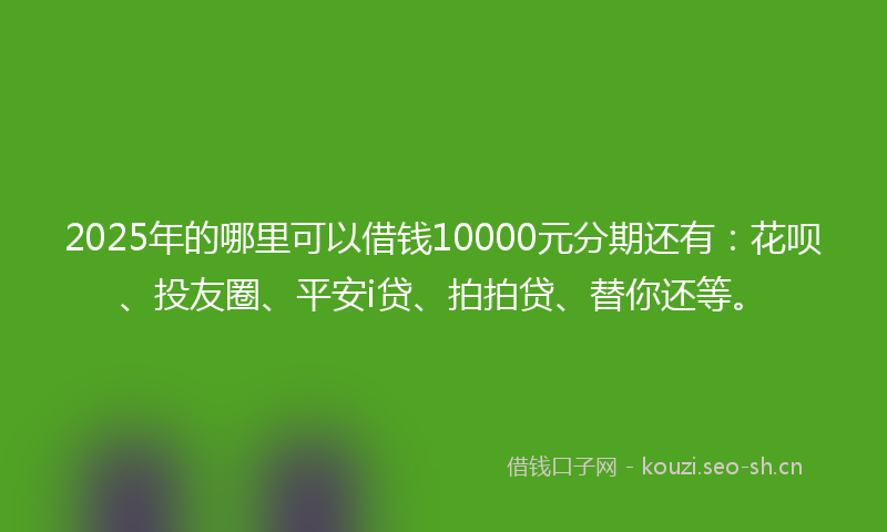 2025年的哪里可以借钱10000元分期还有：花呗、投友圈、平安i贷、拍拍贷、替你还等。