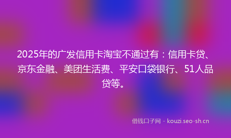 2025年的广发信用卡淘宝不通过有：信用卡贷、京东金融、美团生活费、平安口袋银行、51人品贷等。