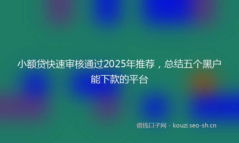 小额贷快速审核通过2025年推荐，总结五个黑户能下款的平台