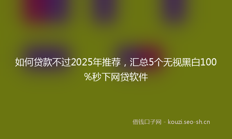 如何贷款不过2025年推荐，汇总5个无视黑白100%秒下网贷软件