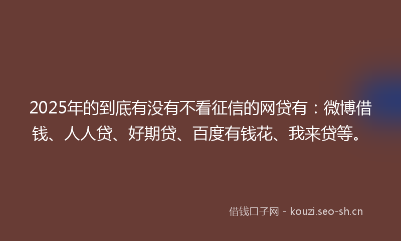 2025年的到底有没有不看征信的网贷有：微博借钱、人人贷、好期贷、百度有钱花、我来贷等。