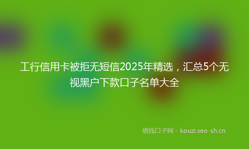 工行信用卡被拒无短信2025年精选，汇总5个无视黑户下款口子名单大全