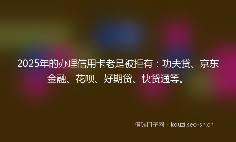 2025年的办理信用卡老是被拒有：功夫贷、京东金融、花呗、好期贷、快贷通等。