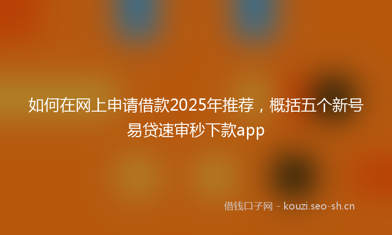 如何在网上申请借款2025年推荐，概括五个新号易贷速审秒下款app