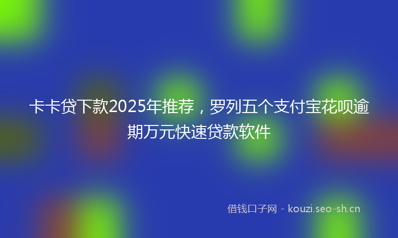卡卡贷下款2025年推荐，罗列五个支付宝花呗逾期万元快速贷款软件