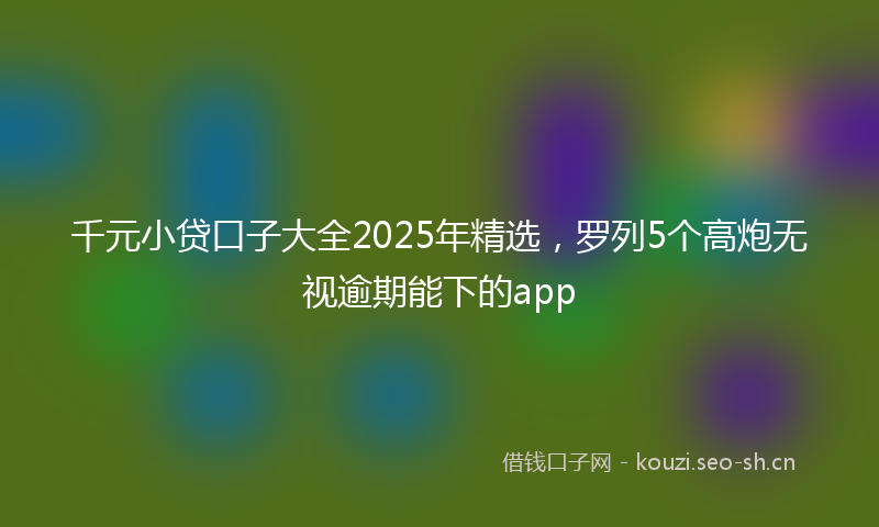 千元小贷口子大全2025年精选，罗列5个高炮无视逾期能下的app