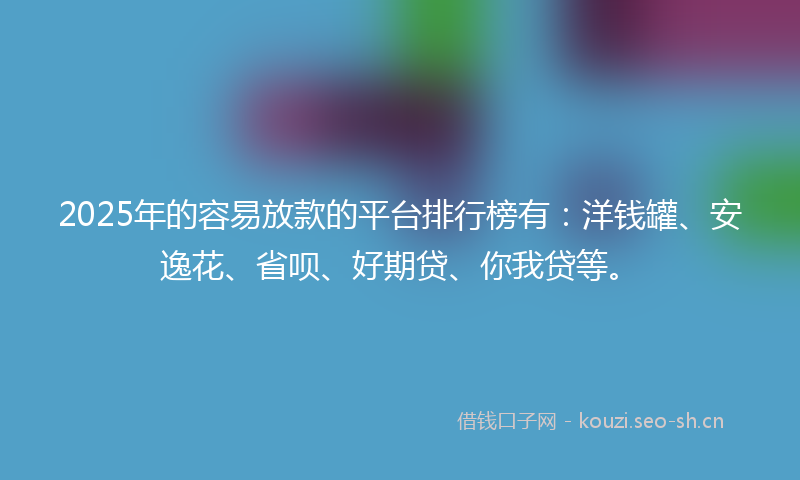 2025年的容易放款的平台排行榜有：洋钱罐、安逸花、省呗、好期贷、你我贷等。