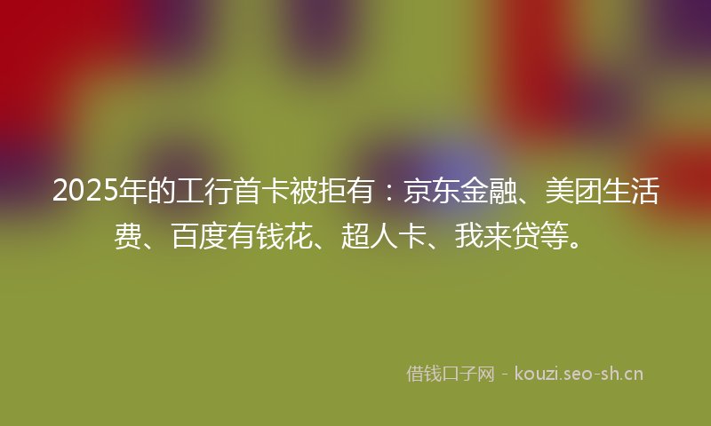 2025年的工行首卡被拒有：京东金融、美团生活费、百度有钱花、超人卡、我来贷等。