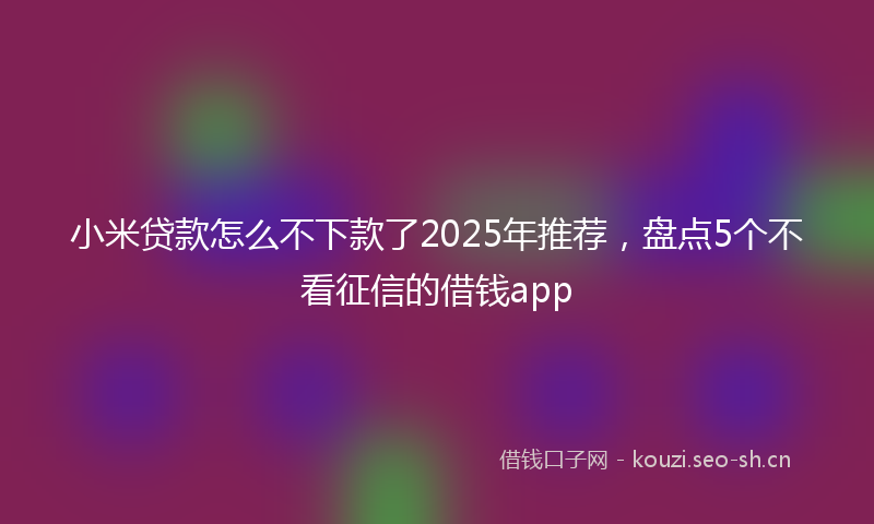 小米贷款怎么不下款了2025年推荐，盘点5个不看征信的借钱app