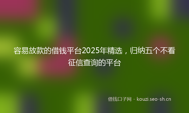 容易放款的借钱平台2025年精选，归纳五个不看征信查询的平台