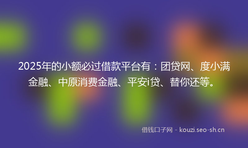 2025年的小额必过借款平台有：团贷网、度小满金融、中原消费金融、平安i贷、替你还等。