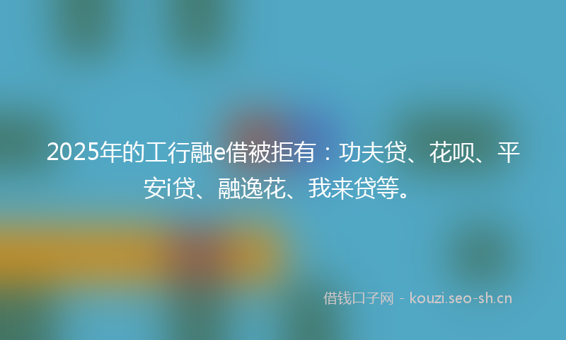 2025年的工行融e借被拒有：功夫贷、花呗、平安i贷、融逸花、我来贷等。