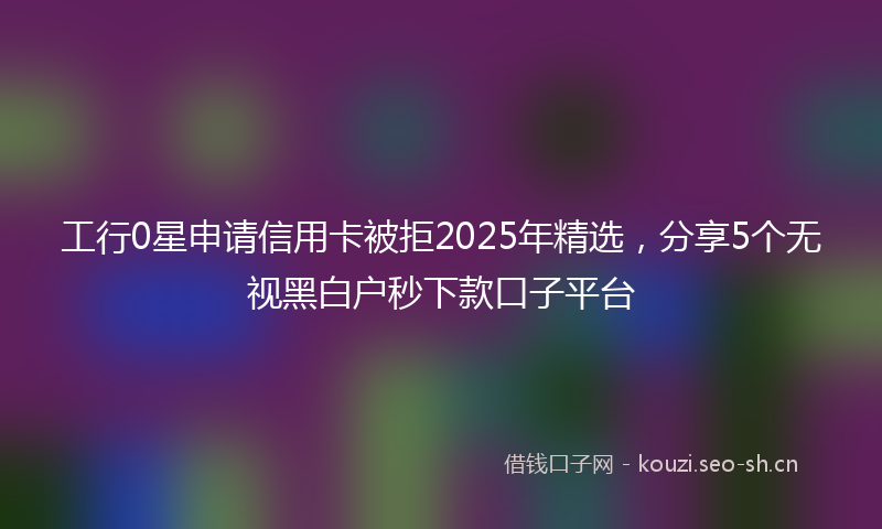 工行0星申请信用卡被拒2025年精选，分享5个无视黑白户秒下款口子平台
