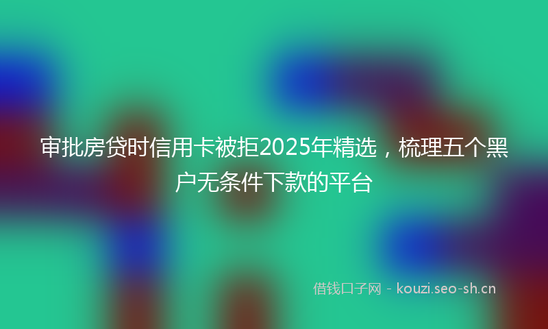 审批房贷时信用卡被拒2025年精选，梳理五个黑户无条件下款的平台