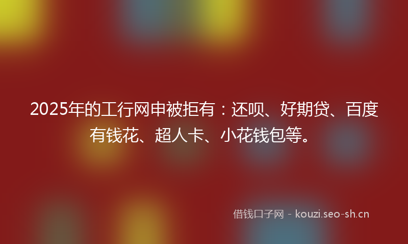 2025年的工行网申被拒有：还呗、好期贷、百度有钱花、超人卡、小花钱包等。