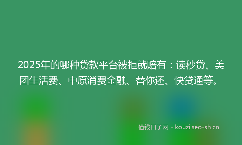 2025年的哪种贷款平台被拒就赔有：读秒贷、美团生活费、中原消费金融、替你还、快贷通等。