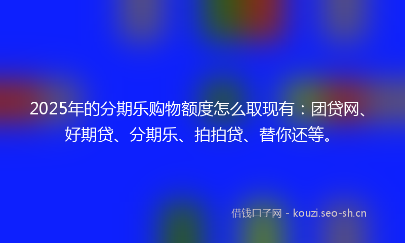 2025年的分期乐购物额度怎么取现有：团贷网、好期贷、分期乐、拍拍贷、替你还等。