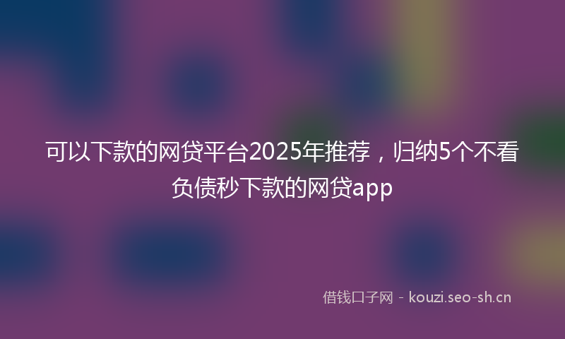 可以下款的网贷平台2025年推荐，归纳5个不看负债秒下款的网贷app