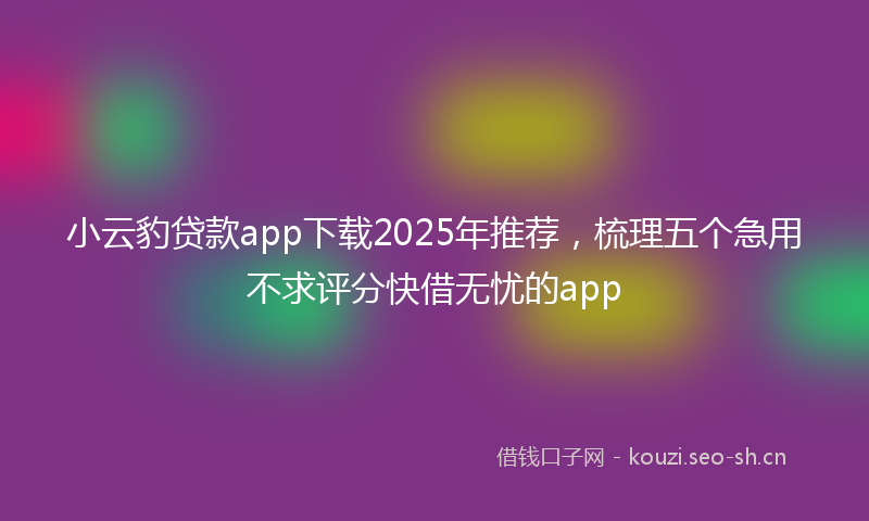 小云豹贷款app下载2025年推荐，梳理五个急用不求评分快借无忧的app
