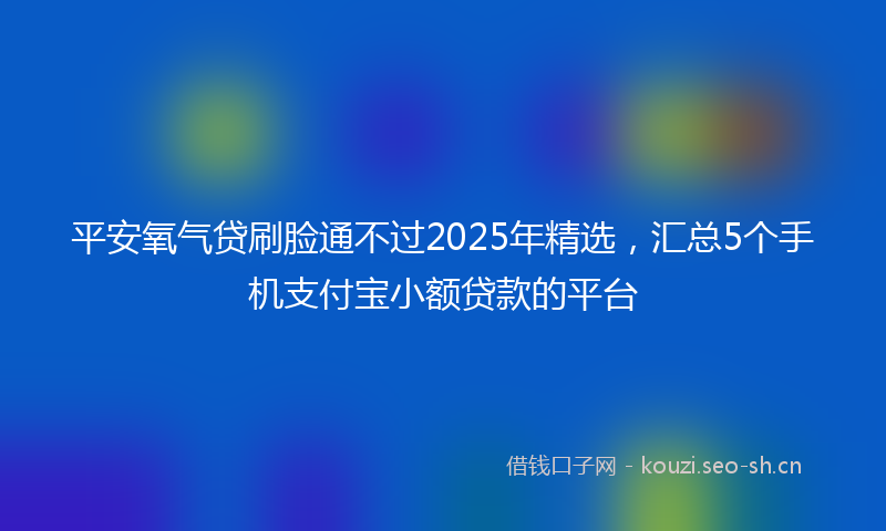 平安氧气贷刷脸通不过2025年精选，汇总5个手机支付宝小额贷款的平台