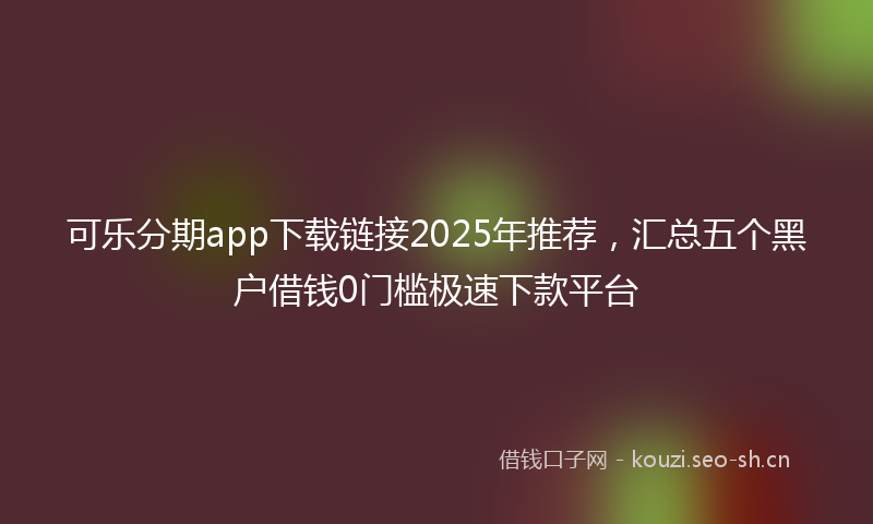 可乐分期app下载链接2025年推荐，汇总五个黑户借钱0门槛极速下款平台