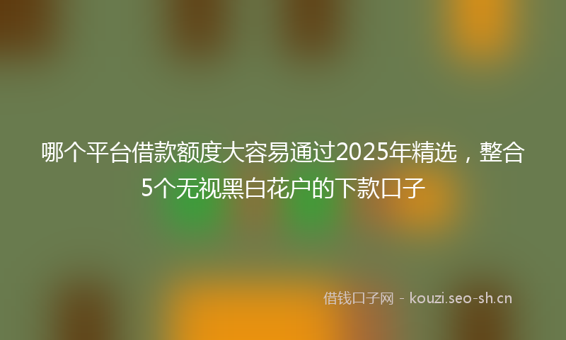 哪个平台借款额度大容易通过2025年精选，整合5个无视黑白花户的下款口子