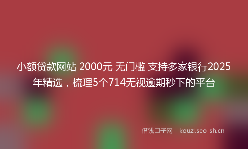 小额贷款网站 2000元 无门槛 支持多家银行2025年精选，梳理5个714无视逾期秒下的平台
