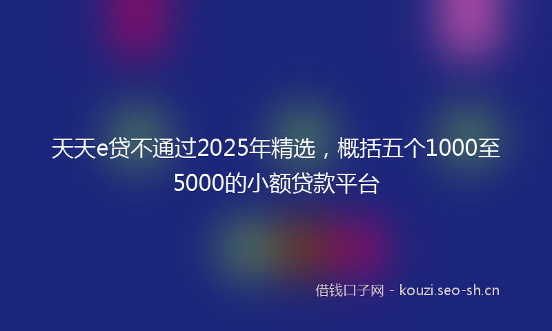 天天e贷不通过2025年精选，概括五个1000至5000的小额贷款平台