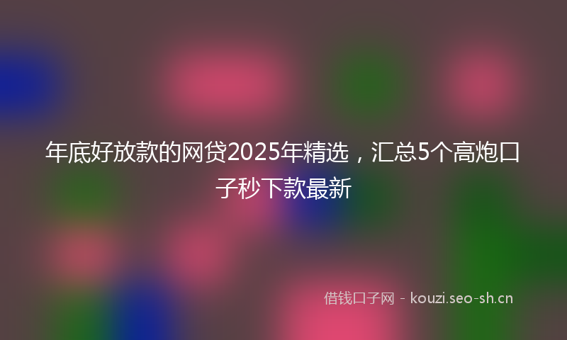 年底好放款的网贷2025年精选，汇总5个高炮口子秒下款最新