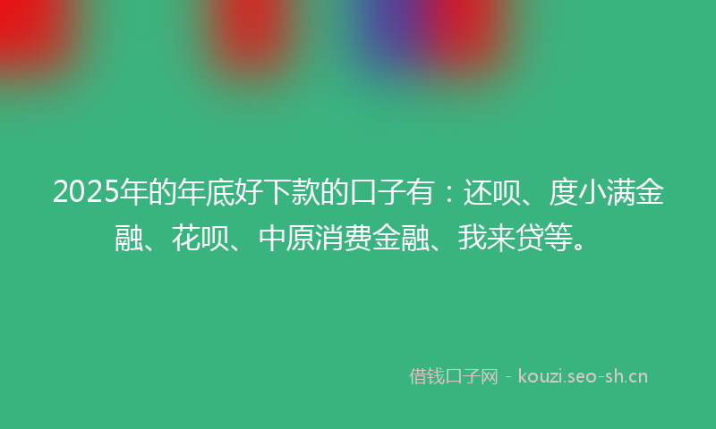 2025年的年底好下款的口子有：还呗、度小满金融、花呗、中原消费金融、我来贷等。