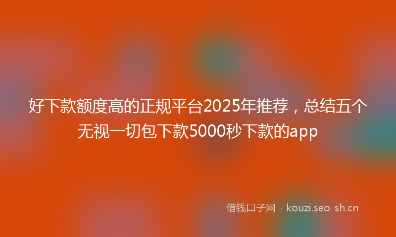 好下款额度高的正规平台2025年推荐，总结五个无视一切包下款5000秒下款的app