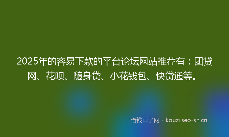 2025年的容易下款的平台论坛网站推荐有：团贷网、花呗、随身贷、小花钱包、快贷通等。