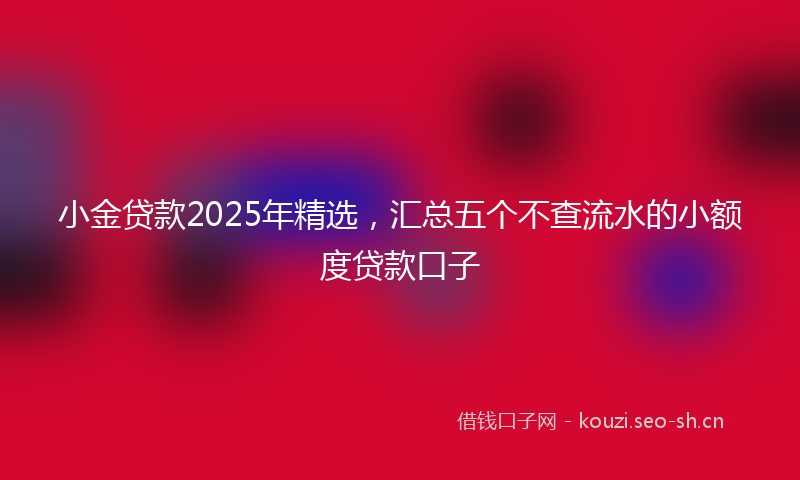 小金贷款2025年精选，汇总五个不查流水的小额度贷款口子