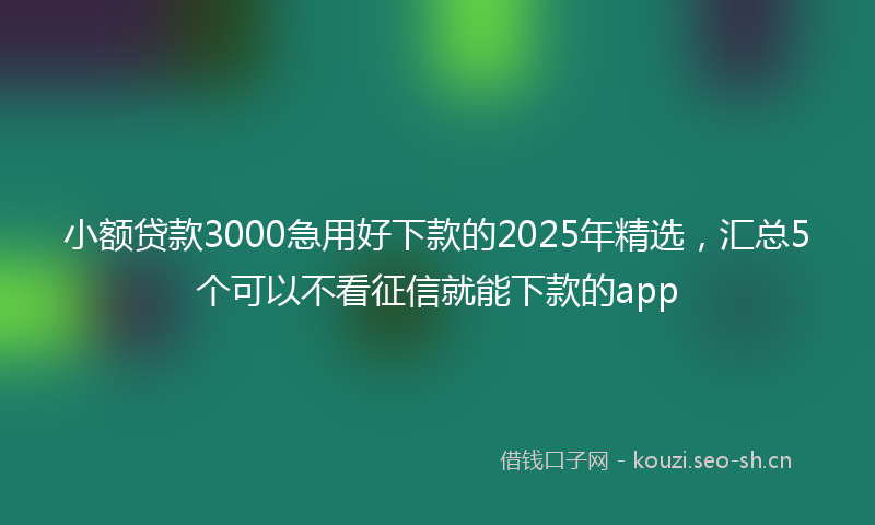 小额贷款3000急用好下款的2025年精选,汇总5个可以不看征信就能下款的app