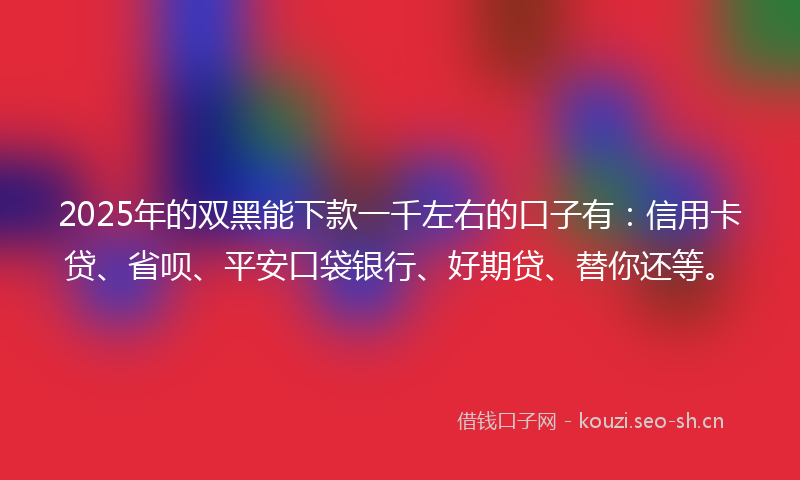 2025年的双黑能下款一千左右的口子有：信用卡贷、省呗、平安口袋银行、好期贷、替你还等。
