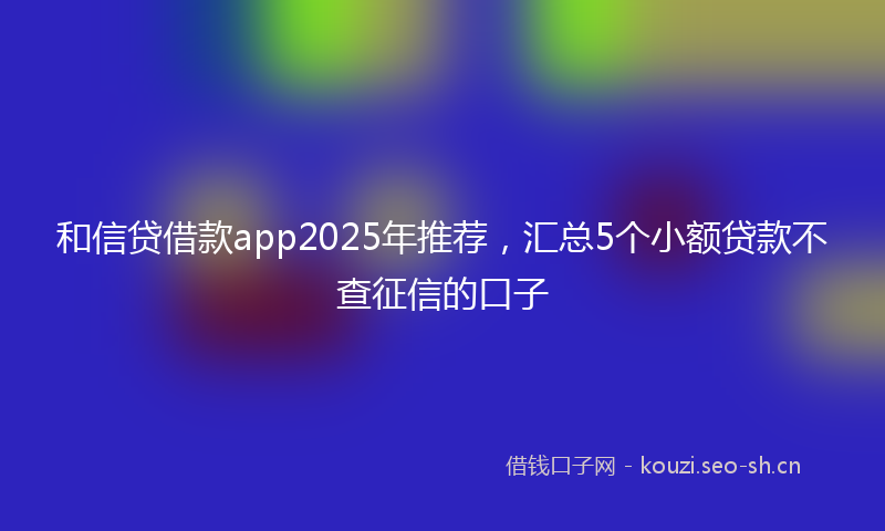 和信贷借款app2025年推荐，汇总5个小额贷款不查征信的口子