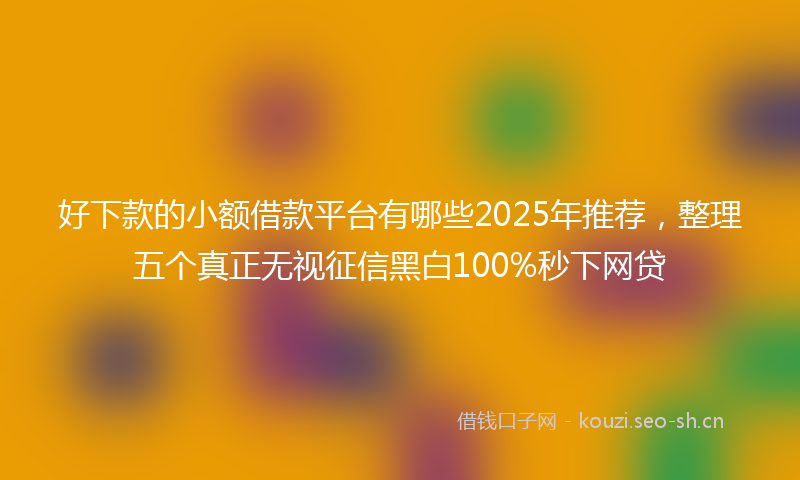 好下款的小额借款平台有哪些2025年推荐,整理五个真正无视征信黑白100%秒下网贷
