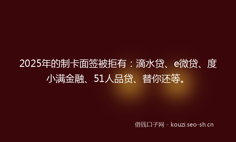 2025年的制卡面签被拒有：滴水贷、e微贷、度小满金融、51人品贷、替你还等。