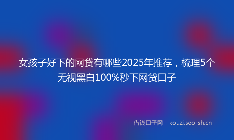 女孩子好下的网贷有哪些2025年推荐,梳理5个无视黑白100%秒下网贷口子