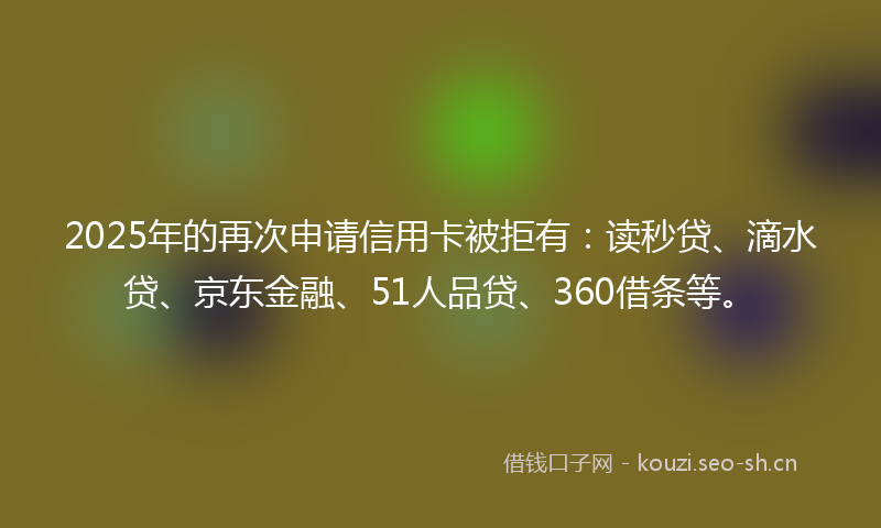 2025年的再次申请信用卡被拒有：读秒贷、滴水贷、京东金融、51人品贷、360借条等。