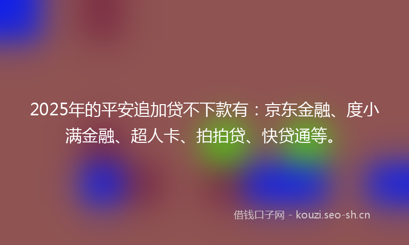 2025年的平安追加贷不下款有：京东金融、度小满金融、超人卡、拍拍贷、快贷通等。