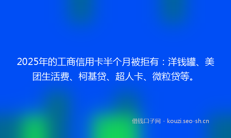2025年的工商信用卡半个月被拒有：洋钱罐、美团生活费、柯基贷、超人卡、微粒贷等。