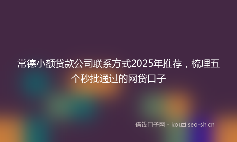 常德小额贷款公司联系方式2025年推荐,梳理五个秒批通过的网贷口子