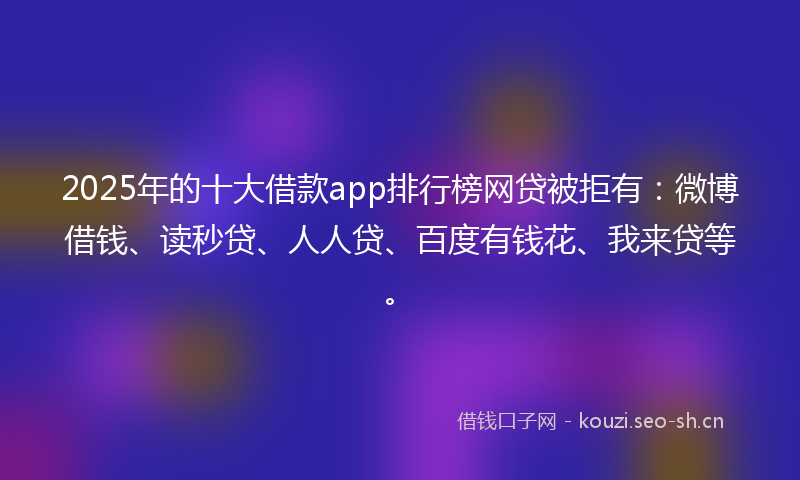 2025年的十大借款app排行榜网贷被拒有：微博借钱、读秒贷、人人贷、百度有钱花、我来贷等。