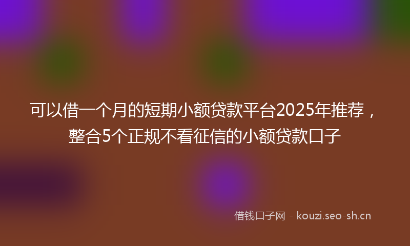 可以借一个月的短期小额贷款平台2025年推荐，整合5个正规不看征信的小额贷款口子