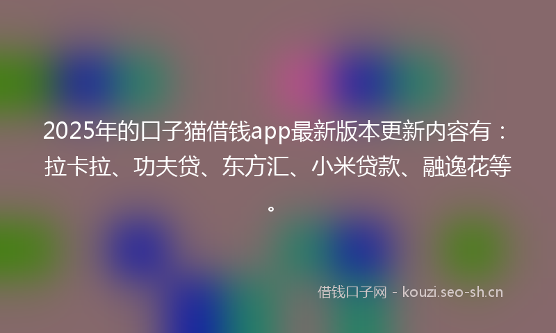 2025年的口子猫借钱app最新版本更新内容有：拉卡拉、功夫贷、东方汇、小米贷款、融逸花等。